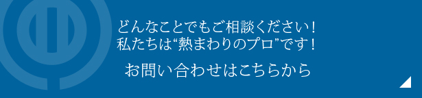 どんなことでもご相談ください！　私たちは“熱まわりのプロ”です！お問い合わせはこちらから